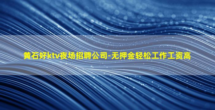 黄石好ktv夜场招聘公司-无押金轻松工作工资高